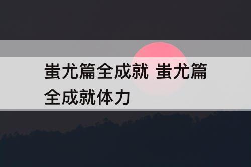 蚩尤篇全成就 蚩尤篇全成就体力