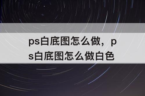 ps白底图怎么做，ps白底图怎么做白色
