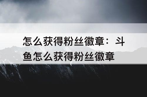 怎么获得粉丝徽章：斗鱼怎么获得粉丝徽章
