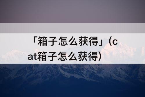 「箱子怎么获得」(cat箱子怎么获得)