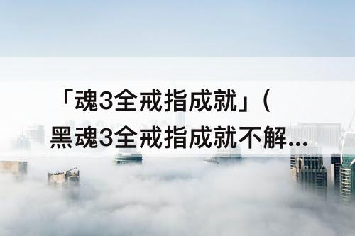 「魂3全戒指成就」(黑魂3全戒指成就不解锁)