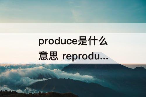produce是什么意思 reproduce是什么意思