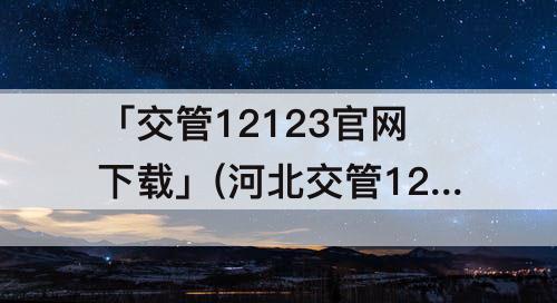 「交管12123官网下载」(河北交管12123官网下载)