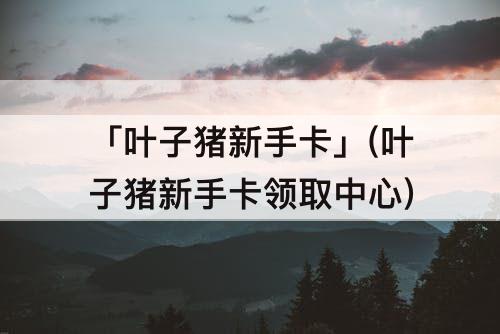 「叶子猪新手卡」(叶子猪新手卡领取中心)