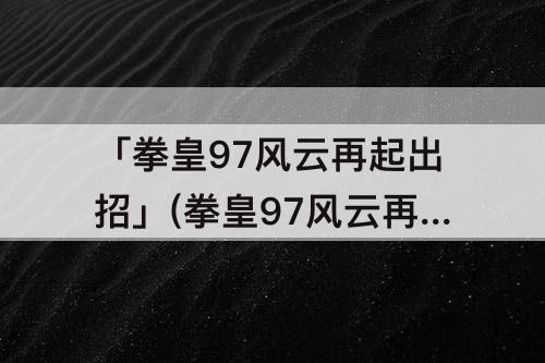 「拳皇97风云再起出招」(拳皇97风云再起出招表草稚京大招)