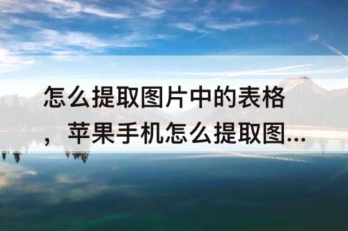 怎么提取图片中的表格，苹果手机怎么提取图片中的表格