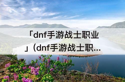 「dnf手游战士职业」(dnf手游战士职业选择)