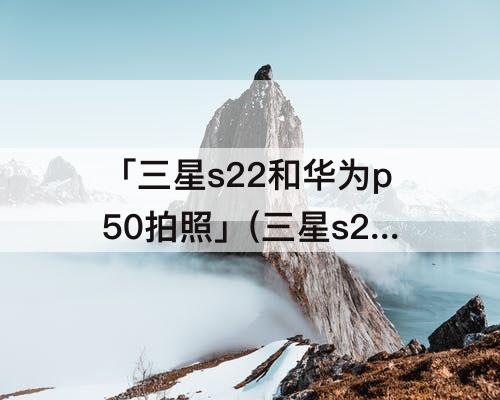 「三星s22和华为p50拍照」(三星s22和华为p50拍照测评)