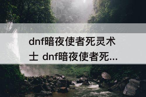dnf暗夜使者死灵术士 dnf暗夜使者死灵术士加点