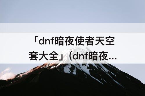 「dnf暗夜使者天空套大全」(dnf暗夜使者天空套大全1到18)