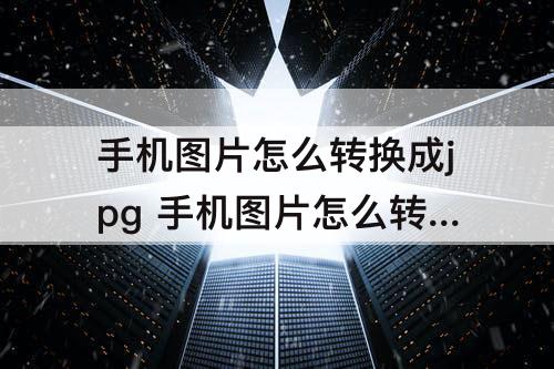 手机图片怎么转换成jpg 手机图片怎么转换成jpg格式文件