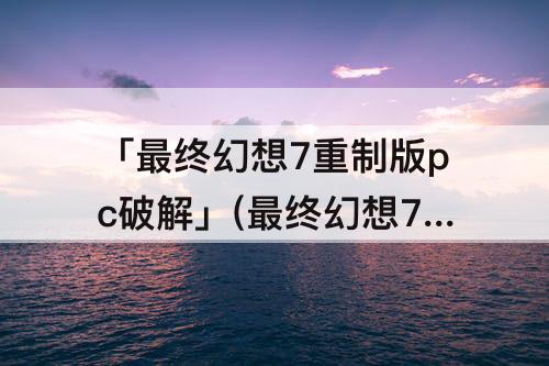 「最终幻想7重制版pc破解」(最终幻想7重制版pc破解版资源)