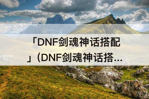「DNF剑魂神话搭配」(DNF剑魂神话搭配遴选)