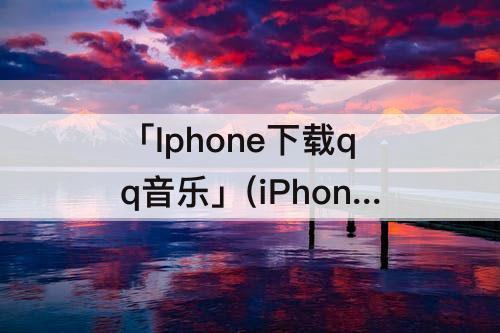 「Iphone下载qq音乐」(iPhone下载QQ音乐到本地使用)