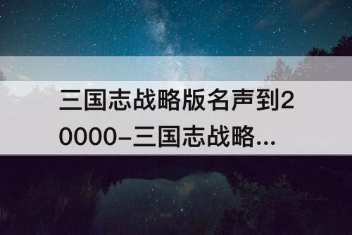 三国志战略版名声到20000-三国志战略版名声到20000怎么提升
