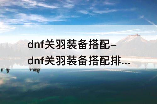 dnf关羽装备搭配-dnf关羽装备搭配排名