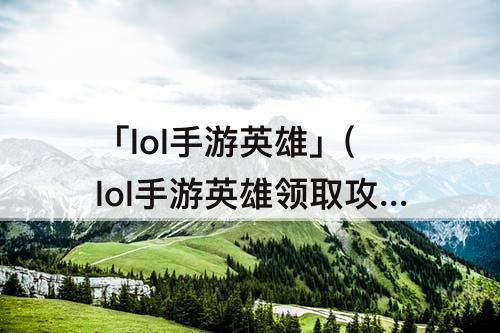 「lol手游英雄」(lol手游英雄领取攻略)