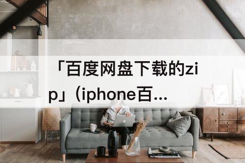 「百度网盘下载的zip」(iphone百度网盘下载的zip文件在哪)