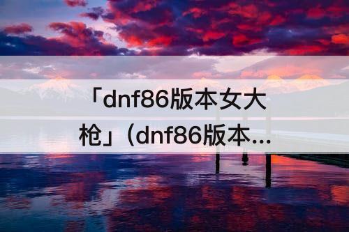 「dnf86版本女大枪」(dnf86版本女大枪歼灭6)