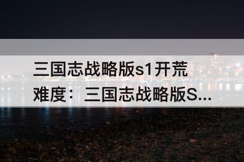 三国志战略版s1开荒难度：三国志战略版S1开荒难度系数表