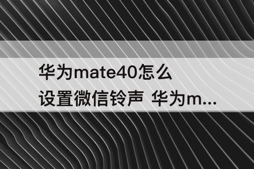 华为mate40怎么设置微信铃声 华为mate40怎么设置微信铃声歌曲