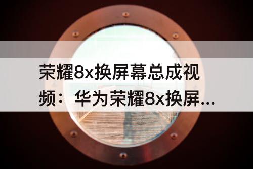 荣耀8x换屏幕总成视频：华为荣耀8x换屏幕总成视频