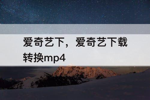 爱奇艺下，爱奇艺下载转换mp4