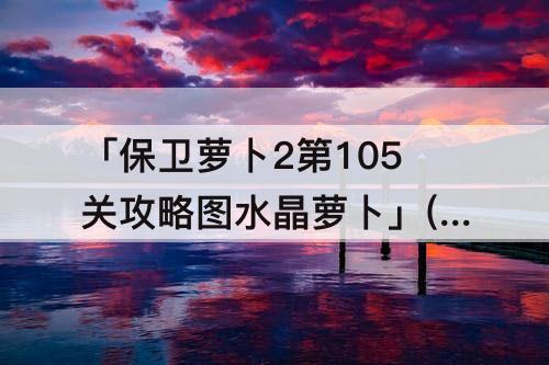 「保卫萝卜2第105关攻略图水晶萝卜」(保卫萝卜2第105关攻略图水晶萝卜视)