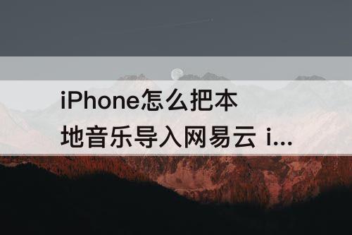 iPhone怎么把本地音乐导入网易云 iphone怎么把本地音乐导入网易云音乐
