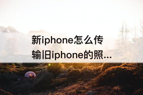 新iphone怎么传输旧iphone的照片视频