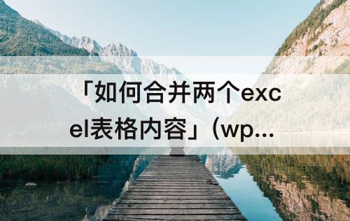 「如何合并两个excel表格内容」(wps如何合并两个excel表格内容)