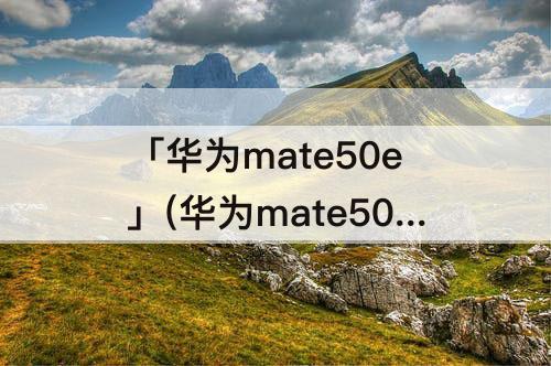 「华为mate50e」(华为mate50E系列详细参数)