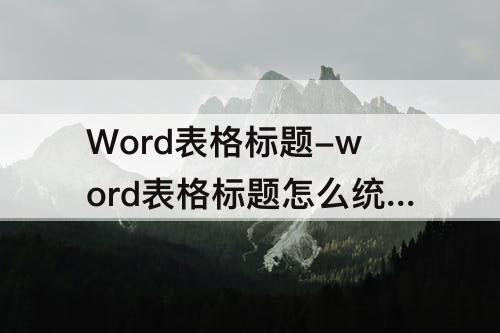 Word表格标题-word表格标题怎么统一设置