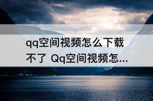 qq空间视频怎么下载不了 Qq空间视频怎么下载不了了