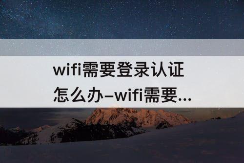 wifi需要登录认证怎么办-wifi需要登录认证怎么办无法连接