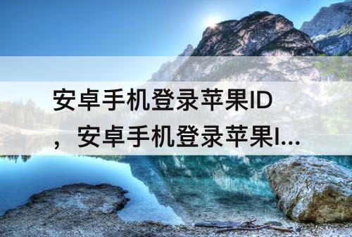 安卓手机登录苹果ID，安卓手机登录苹果ID照片可以保存吗