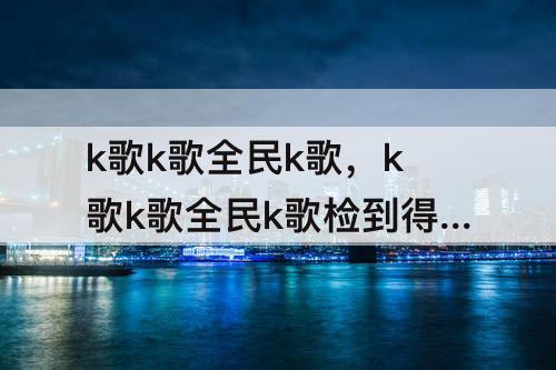 k歌k歌全民k歌，k歌k歌全民k歌检到得foo花