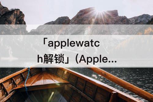 「applewatch解锁」(Applewatch解锁打不开)