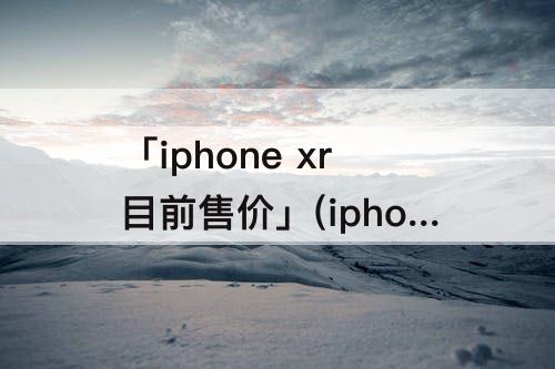 「iphone xr目前售价」(iphone xr目前售价美版)