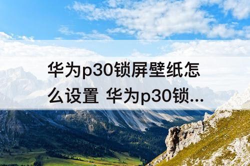 华为p30锁屏壁纸怎么设置 华为p30锁屏壁纸怎么设置自动切换