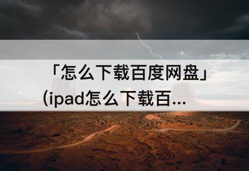 「怎么下载百度网盘」(ipad怎么下载百度网盘)