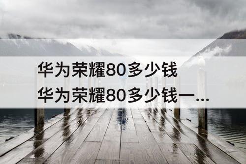 华为荣耀80多少钱 华为荣耀80多少钱一部5G