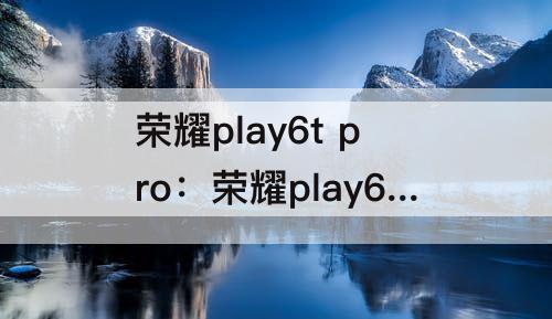 荣耀play6t pro：荣耀play6t pro值得买吗